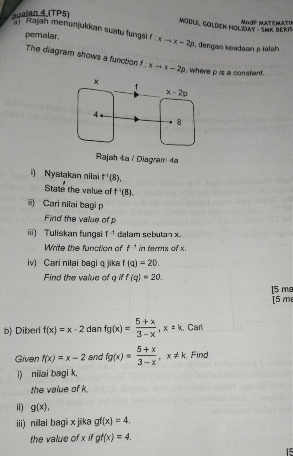 soalan 4 (TP5)
ModP MATEMATI
MODUL GOLDEN HOLIDAY - SMK BERIS
pemalar.
a) Rajah menunjukkan suatu fungsi f f:xto x-2p , dengan keadaan p ialah
The diagram shows a function f : xto x-2p , where p is a constant.
Rajah 4a / Diagram 4a
i) Nyatakan nilai f^(-1)(8),
State the value of f^(-1)(8),
ii) Cari nilai bagi p
Find the value of p
iii) Tuliskan fungsi f^(-1) dalam sebutan x.
Write the function of f^(-1) in terms of x.
iv) Cari nilai bagi q jika f(q)=20.
Find the value of q if f(q)=20.
[5 ma
[5 m
b) Diberi f(x)=x-2 dan fg(x)= (5+x)/3-x ,x!= k. Cari
Given f(x)=x-2 and fg(x)= (5+x)/3-x ,x!= k.. Find
i) nilai bagi k,
the value of k,
ii) g(x),
iii) nilai bagi x jika gf(x)=4.
the value of x if gf(x)=4.