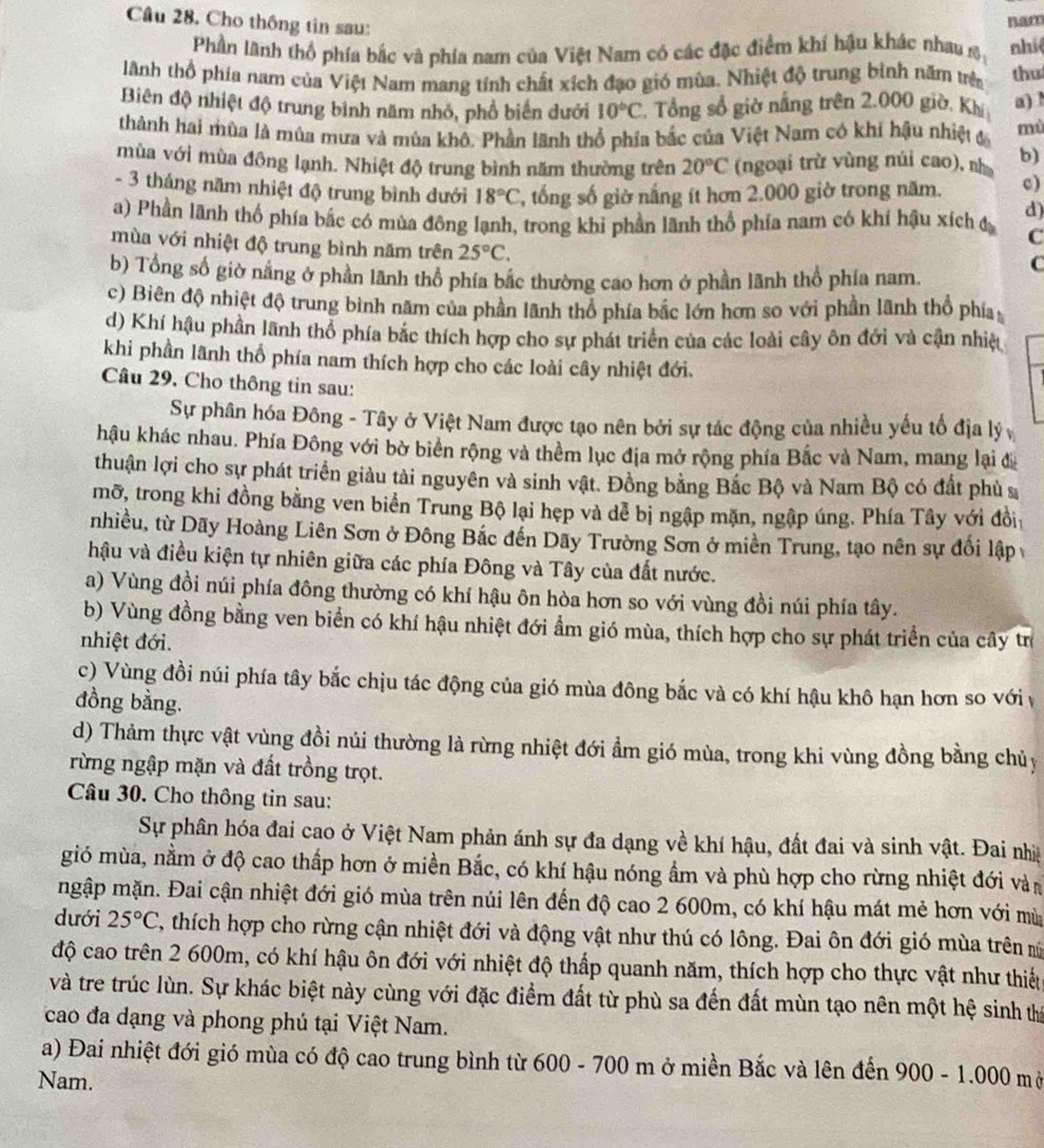 Cho thông tin sau:
nam
Phần lãnh thổ phía bắc và phía nam của Việt Nam có các đặc điểm khí hậu khác nhau s nhiệ
Anh thổ phía nam của Việt Nam mang tính chất xích đạo gió mùa. Nhiệt độ trung bình năm trên thu
Biên độ nhiệt độ trung bình năm nhỏ, phổ biến dưới 10°C 2. Tổng số giờ nắng trên 2.000 giờ, Khí a) l
thành hai mùa là mùa mưa và mùa khô. Phần lãnh thổ phía bắc của Việt Nam có khi hậu nhiệt đ mù
mùa với mùa đông lạnh. Nhiệt độ trung bình năm thường trên 20°C (ngoại trù vùng núi cao), nhà b)
- 3 tháng năm nhiệt độ trung bình đưới 18°C , tổng số giờ nắng ít hơn 2.000 giờ trong năm. c)
d)
a) Phần lãnh thổ phía bắc có mùa đông lạnh, trong khi phần lãnh thổ phía nam có khí hậu xích đ C
mùa với nhiệt độ trung bình năm trên 25°C.
C
b) Tổng số giờ nằng ở phần lãnh thổ phía bắc thường cao hơn ở phần lãnh thổ phía nam.
c) Biên độ nhiệt độ trung bình năm của phần lãnh thổ phía bắc lớn hơn so với phần lãnh thổ phía
d) Khí hậu phần lãnh thổ phía bắc thích hợp cho sự phát triển của các loài cây ôn đới và cận nhiệ
khi phần lãnh thổ phía nam thích hợp cho các loài cây nhiệt đới.
Câu 29. Cho thông tin sau:
Sự phân hóa Đông - Tây ở Việt Nam được tạo nên bởi sự tác động của nhiều yếu tố địa lý
hậu khác nhau. Phía Đông với bờ biển rộng và thềm lục địa mở rộng phía Bắc và Nam, mang lại đị
thuận lợi cho sự phát triển giàu tài nguyên và sinh vật. Đồng bằng Bắc Bộ và Nam Bộ có đất phù s
mỡ, trong khi đồng bằng ven biển Trung Bộ lại hẹp và dễ bị ngập mặn, ngập úng. Phía Tây với đồi
nhiều, từ Dãy Hoàng Liên Sơn ở Đông Bắc đến Dãy Trường Sơn ở miền Trung, tạo nên sự đối lập
hậu và điều kiện tự nhiên giữa các phía Đông và Tây của đất nước.
a) Vùng đồi núi phía đông thường có khí hậu ôn hòa hơn so với vùng đồi núi phía tây.
b) Vùng đồng bằng ven biển có khí hậu nhiệt đới ẩm gió mùa, thích hợp cho sự phát triển của cây trừ
nhiệt đới.
c) Vùng đồi núi phía tây bắc chịu tác động của gió mùa đông bắc và có khí hậu khô hạn hơn so với y
đồng bằng.
d) Thảm thực vật vùng đồi núi thường là rừng nhiệt đới ẩm gió mùa, trong khi vùng đồng bằng chủy
rừng ngập mặn và đất trồng trọt.
Câu 30. Cho thông tin sau:
Sự phân hóa đai cao ở Việt Nam phản ánh sự đa dạng về khí hậu, đất đai và sinh vật. Đai nhịệ
gió mùa, nằm ở độ cao thấp hơn ở miền Bắc, có khí hậu nóng ẩm và phù hợp cho rừng nhiệt đới vàn
mgập mặn. Đai cận nhiệt đới gió mùa trên núi lên đến độ cao 2 600m, có khí hậu mát mẻ hơn với mù
dưới 25°C , thích hợp cho rừng cận nhiệt đới và động vật như thú có lông. Đai ôn đới gió mùa trên m
độ cao trên 2 600m, có khí hậu ôn đới với nhiệt độ thấp quanh năm, thích hợp cho thực vật như thiết
và tre trúc lùn. Sự khác biệt này cùng với đặc điểm đất từ phù sa đến đất mùn tạo nên một hệ sinh thị
cao đa dạng và phong phú tại Việt Nam.
a) Đai nhiệt đới gió mùa có độ cao trung bình từ 600 - 700 m ở miền Bắc và lên đến 9 00 - 1.000 mở
Nam.