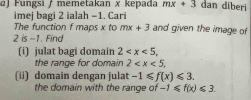 α) Fungsi / memetakan x kepada mx+3 dan diberi 
imej bagi 2 ialah −1. Cari 
The function f maps x to mx+3 and given the image of
2 is -1. Find 
(i) julat bagi domain 2 , 
the range for domain 2 , 
(ii) domain dengan julat -1≤slant f(x)≤slant 3. 
the domain with the range of -1≤slant f(x)≤slant 3.