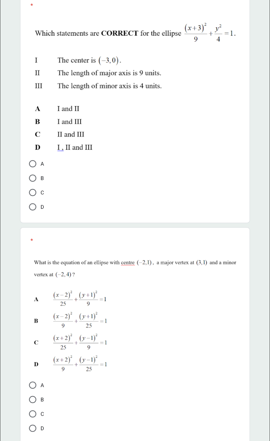 Which statements are CORRECT for the ellipse frac (x+3)^29+ y^2/4 =1. 
I The center is (-3,0). 
Ⅱ The length of major axis is 9 units.
III The length of minor axis is 4 units.
A I and II
B I and III
C II and III
D I , II and III
A
B
C
D
What is the equation of an ellipse with centre (-2,1) , a major vertex at (3,1) and a minor
vertex at (-2,4) ?
A frac (x-2)^225+frac (y+1)^29=1
B frac (x-2)^29+frac (y+1)^225=1
C frac (x+2)^225+frac (y-1)^29=1
D frac (x+2)^29+frac (y-1)^225=1
A
B
C
D