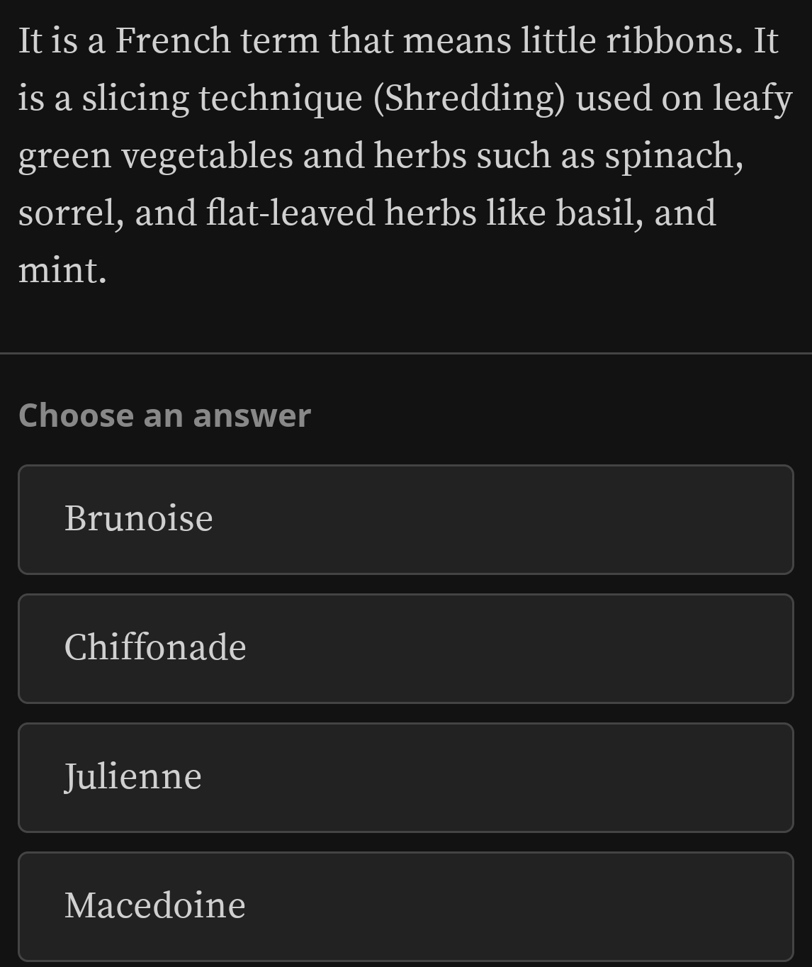 It is a French term that means little ribbons. It
is a slicing technique (Shredding) used on leafy
green vegetables and herbs such as spinach,
sorrel, and flat-leaved herbs like basil, and
mint.
Choose an answer
Brunoise
Chiffonade
Julienne
Macedoine