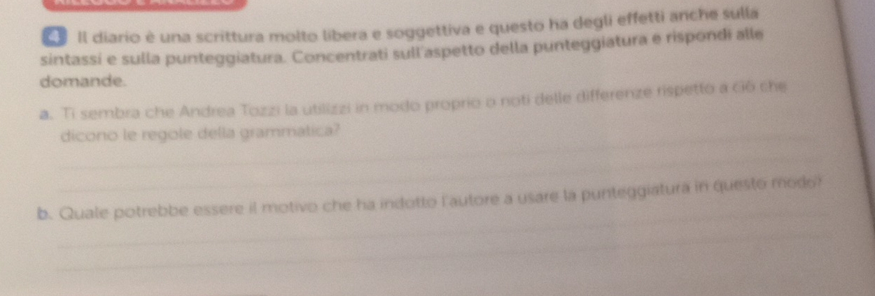 Il diario é una scrittura molto libera e soggettiva e questo ha degli effetti anche sulla 
sintassí e sulla punteggiatura. Concentrati sull'aspetto della punteggiatura e rispondi alle 
domande. 
a. Ti sembra che Andrea Tozzi la utilizzi in modo proprio o noti delle differenze rispetto a ció che 
_dicono le regole della grammatica? 
_ 
_ 
b. Quale potrebbe essere il motivo che ha indotto l'autore a usare la punteggiatura in questo modo? 
_