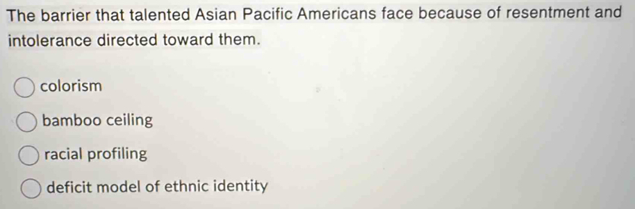 The barrier that talented Asian Pacific Americans face because of resentment and
intolerance directed toward them.
colorism
bamboo ceiling
racial profiling
deficit model of ethnic identity