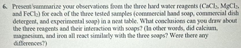 Present/summarize your observations from the three hard water reagents (CaCl_2, MgCl_2, 
and FeCl₂) for each of the three tested samples (commercial hand soap, commercial dish 
detergent, and experimental soap) in a neat table. What conclusions can you draw about 
the three reagents and their interaction with soaps? (In other words, did calcium, 
magnesium, and iron all react similarly with the three soaps? Were there any 
differences?)