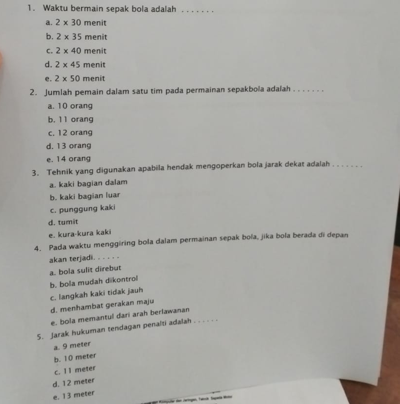 Waktu bermain sepak bola adalah_
a. 2* 30 menit
b. 2* 35 menit
C. 2* 40 menit
d. 2* 45r menit
e. 2* 50r men it
2. Jumlah pemain dalam satu tim pada permainan sepakbola adalah ._
a. 10 orang
b. 11 orang
c. 12 orang
d. 13 orang
e. 14 orang
3. Tehnik yang digunakan apabila hendak mengoperkan bola jarak dekat adalah_
a. kaki bagian dalam
b. kaki bagian luar
c. punggung kaki
d. tumit
e. kura-kura kaki
4. Pada waktu menggiring bola dalam permainan sepak bola, jika bola berada di depan
akan terjadi. . . . . .
a. bola sulit direbut
b. bola mudah dikontrol
c. langkah kaki tidak jauh
d. menhambat gerakan maju
e. bola memantul dari arah berlawanan
5. Jarak hukuman tendagan penalti adalah . . . . . .
a. 9 meter
b. 10 meter
c. 1 1 meter
d. 12 meter
e. 13 meter
* dan Jaringen, Taknik. Sapería Wotr