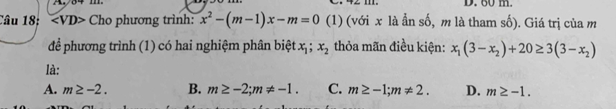 60 m.
Câu 18: Cho phương trình: x^2-(m-1)x-m=0 (1) (với x là ẫn số, m là tham số). Giá trị của m
để phương trình (1) có hai nghiệm phân biệt x_1; x_2 thỏa mãn điều kiện: x_1(3-x_2)+20≥ 3(3-x_2)
là:
A. m≥ -2. B. m≥ -2; m!= -1. C. m≥ -1; m!= 2. D. m≥ -1.