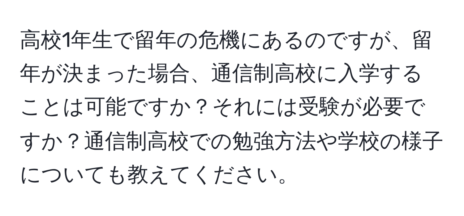 高校1年生で留年の危機にあるのですが、留年が決まった場合、通信制高校に入学することは可能ですか？それには受験が必要ですか？通信制高校での勉強方法や学校の様子についても教えてください。