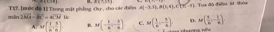 E(1,18). B.
T17. [mức độ 1] Trong mặt phẳng Oxy, cho các điểm A(-3;3), B(1;4), C(2;-5) E(7;15). B(7,1). Tọa độ điểm M thòa
mān 2overline MA-overline BC=4overline CM là:
A. M( 1/6 ; 5/6 ). B. M(- 1/6 ;- 5/6 ). C. M( 1/6 ;- 5/6 ). D. M( 5/6 ;- 1/6 ). 
cùng phương nếu