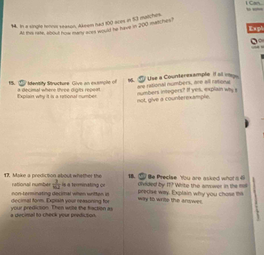 Can 
t w 
14. In a single tennis season, Akeem had 100 aces in 53 matches. 
At this rate, about how many aces would he have in 200 matches? 
Expl 
16. Use a Counterexample if all intag 
15. W Identify Structure Give an example of are rational numbers, are all rational 
a decimal where three digits repeat. 
Explain why it is a rational number. numbers integers? If yes, explain why 
not, give a counterexample. 
17. Make a prediction about whether the 18. ③ Be Precise You are asked what is 
rational number  3/162  is a terminating or divided by 11? Write the answer in the m 
precise way. Explain why you chose this 
non-terminating decimal when written in way to write the answer. 1
decimal form. Explain your reasoning for 
your prediction. Then write the fraction as 
a decimal to check your prediction.