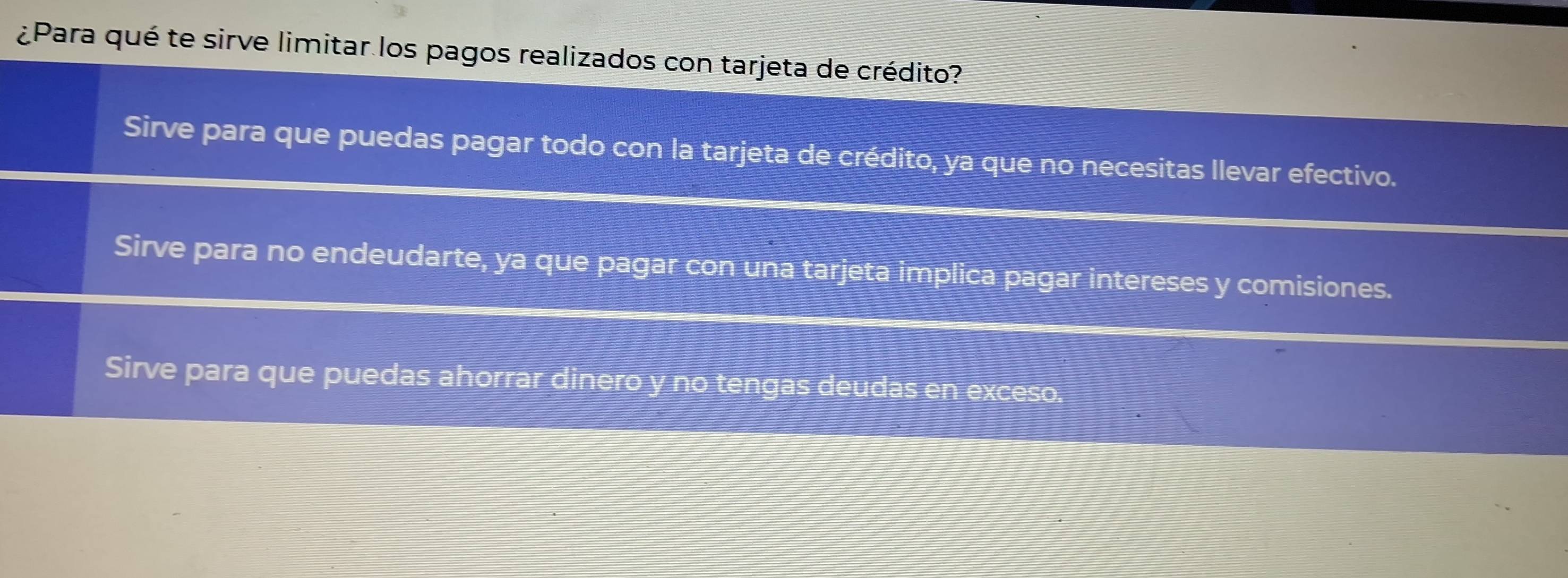 ¿Para qué te sirve limitar los pagos realizados con tarjeta de crédito?
Sirve para que puedas pagar todo con la tarjeta de crédito, ya que no necesitas llevar efectivo.
Sirve para no endeudarte, ya que pagar con una tarjeta implica pagar intereses y comisiones.
Sirve para que puedas ahorrar dinero y no tengas deudas en exceso.