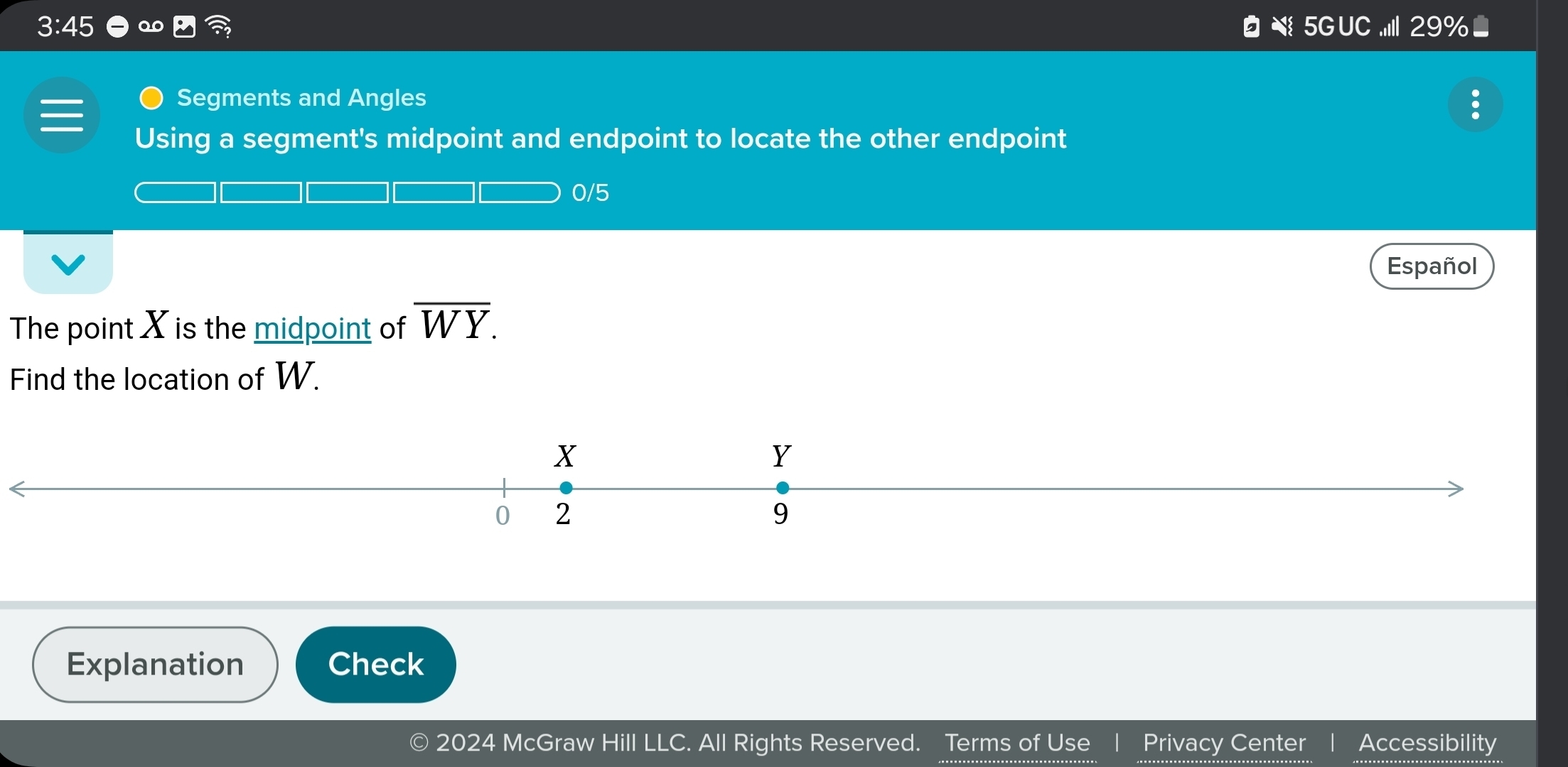 3:45 29% 
s 5G UC 
Segments and Angles 
Using a segment's midpoint and endpoint to locate the other endpoint 
0/5 
Español 
The point X is the midpoint of overline WY. 
Find the location of W. 
Explanation Check 
© 2024 McGraw Hill LLC. All Rights Reserved. Terms of Use Privacy Center Accessibility