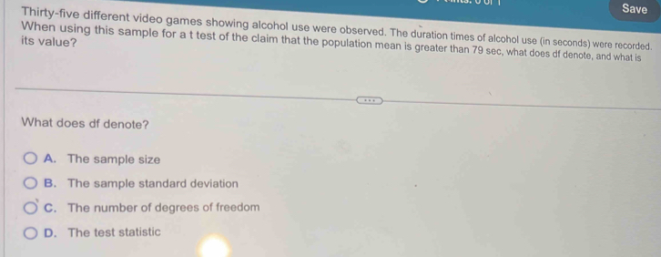 Save
Thirty-five different video games showing alcohol use were observed. The duration times of alcohol use (in seconds) were recorded.
its value?
When using this sample for a t test of the claim that the population mean is greater than 79 sec, what does df denote, and what is
What does df denote?
A. The sample size
B. The sample standard deviation
C. The number of degrees of freedom
D. The test statistic