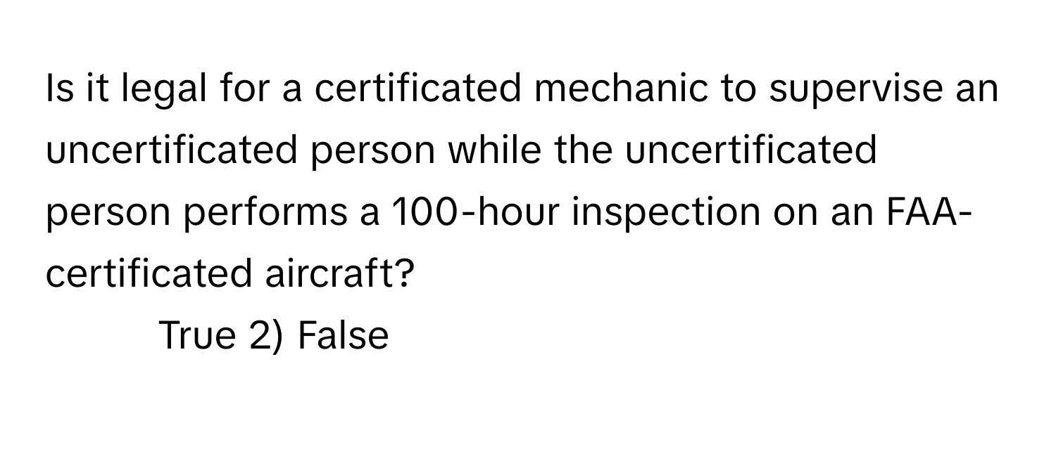 Is it legal for a certificated mechanic to supervise an uncertificated person while the uncertificated person performs a 100-hour inspection on an FAA-certificated aircraft?

1) True 2) False