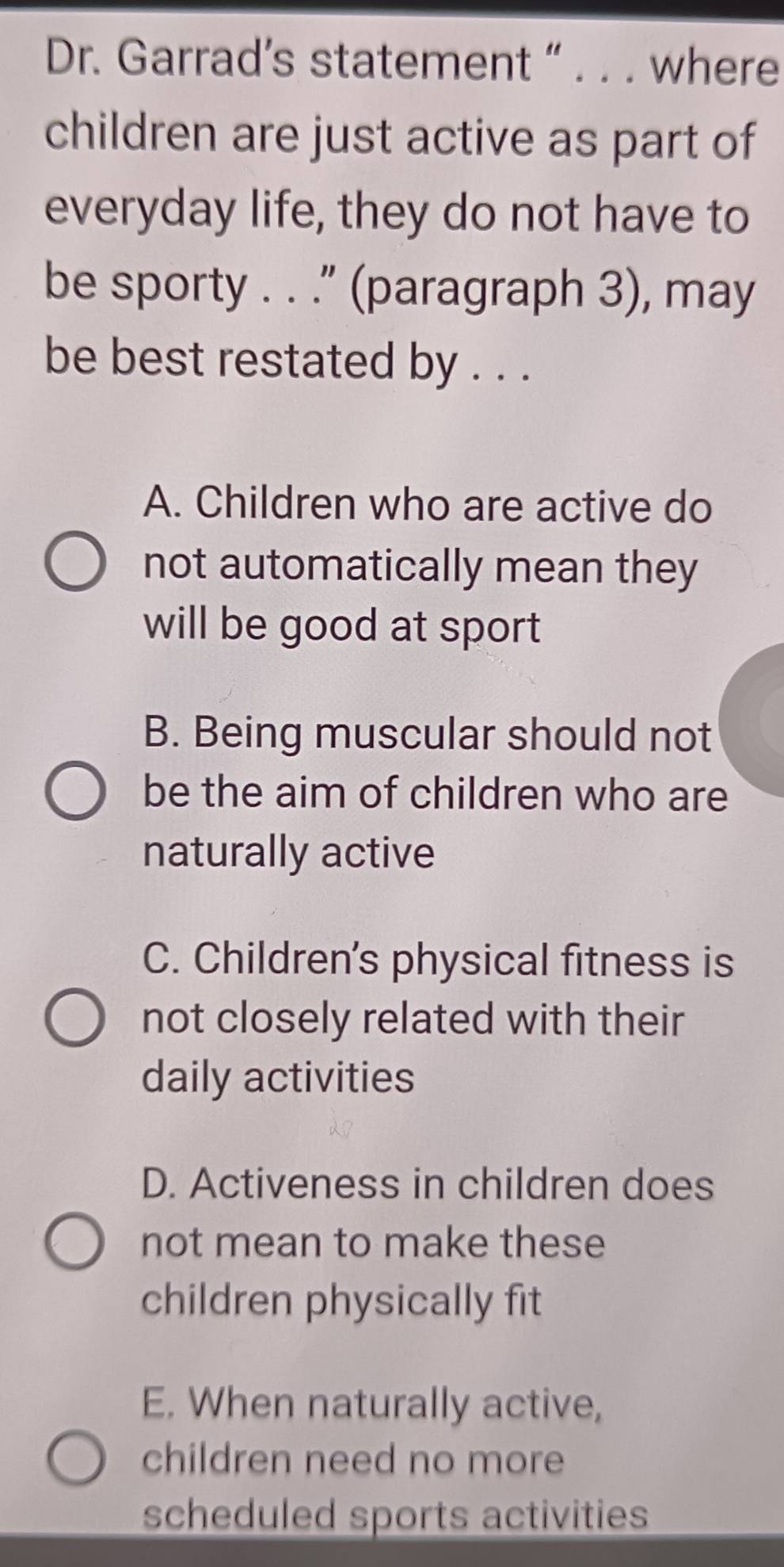 Dr. Garrad’s statement “ . . . where
children are just active as part of
everyday life, they do not have to
be sporty . . .” (paragraph 3), may
be best restated by . . .
A. Children who are active do
not automatically mean they
will be good at sport
B. Being muscular should not
be the aim of children who are
naturally active
C. Children's physical fitness is
not closely related with their
daily activities
D. Activeness in children does
not mean to make these
children physically fit
E. When naturally active,
children need no more
scheduled sports activities