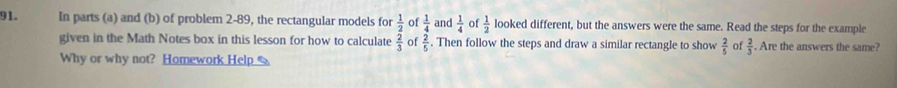 In parts (a) and (b) of problem 2-89, the rectangular models for beginarrayr  1/2   2/3 endarray of  1/4  and  1/4  of  1/2  looked different, but the answers were the same. Read the steps for the example 
given in the Math Notes box in this lesson for how to calculate of  2/5 . Then follow the steps and draw a similar rectangle to show  2/5  of  2/3 . Are the answers the same? 
Why or why not? Homework Help S