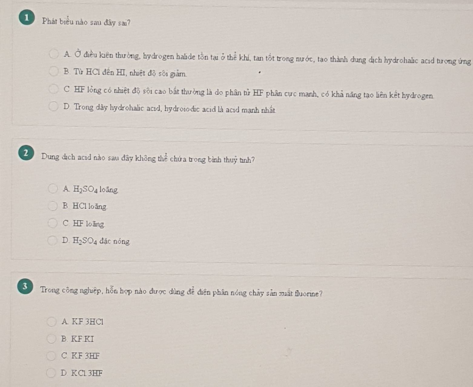 Phát biểu nào sau đây sai?
A. Ở điều kiên thường, hydrogen halide tồn tại ở thể khi, tan tốt trong nước, tao thành dung dịch hydrohalic acid tưrong ứng
B. Từ HCl đến HI, nhiệt độ sôi giảm.
C HF lỏng có nhiệt độ sội cao bất thường là do phân tử HF phân cực mạnh, có khả năng tạo liên kết hydrogen.
D. Trong dày hydrohalic acid, hydroiodic acid là acid mạnh nhất.
2 Dung dịch acid nào sau dây không th  7/12 . chứa trong bình thuỷ tình?
A H_2SO_4 loǎng
B HCl loǎng
C. HF loãng
D. H_2SO_4 đǎc nóng
3 Trong công nghiệp, hỗn hợp nào được dùng để điện phân nóng chảy sản xuất fluorine?
A KF 3HCl
B. KF KI
C KF 3HF
D KC13HF