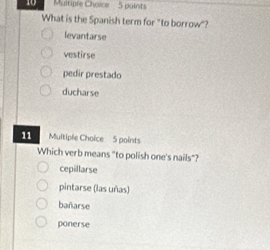 Muitiple Choice 5 points
What is the Spanish term for "to borrow"?
levantarse
vestirse
pedir prestado
ducharse
11 Multiple Choice 5 points
Which verb means "to polish one's nails"?
cepillarse
pintarse (las uñas)
bañarse
ponerse