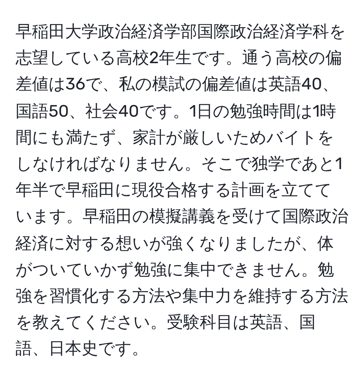 早稲田大学政治経済学部国際政治経済学科を志望している高校2年生です。通う高校の偏差値は36で、私の模試の偏差値は英語40、国語50、社会40です。1日の勉強時間は1時間にも満たず、家計が厳しいためバイトをしなければなりません。そこで独学であと1年半で早稲田に現役合格する計画を立てています。早稲田の模擬講義を受けて国際政治経済に対する想いが強くなりましたが、体がついていかず勉強に集中できません。勉強を習慣化する方法や集中力を維持する方法を教えてください。受験科目は英語、国語、日本史です。