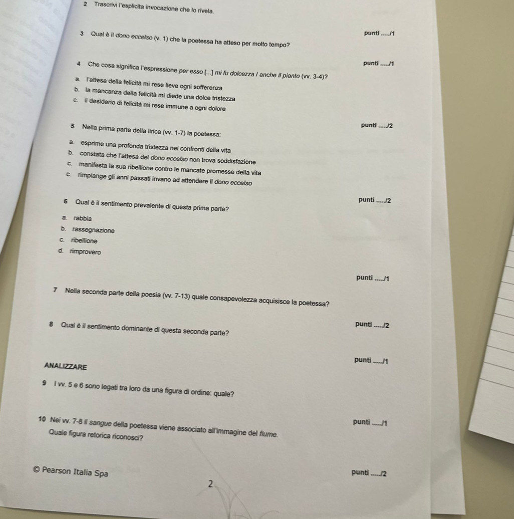 Trascrivi l'esplicita invocazione che lo rivela.
punti_ /1
3 Qual è il dono ecce/so (v. 1) che la poetessa ha atteso per molto tempo?
punti _/1
4 Che cosa significa l'espressione per esso [...] mi fu dolcezza I anche il pianto (w.3-4)
a. l'attesa della felicità mi rese lieve ogni sofferenza
b. la mancanza della felicità mi diede una dolce tristezza
c. il desiderio di felicità mi rese immune a ogni dolore
punti_ 12
5 Nella prima parte della lirica (vv. 1-7) la poetessa:
a esprime una profonda tristezza nei confronti della vita
b. constata che l'attesa del dono eccelso non trova soddisfazione
c. manifesta la sua ribellione contro le mancate promesse della vita
crimpiange gli anni passati invano ad attendere il dono eccelso
punti_ /2
6 Qual è il sentimento prevalente di questa prima parte?
a rabbia
b. rassegnazione
c. ribellione
d. rimprovero
punti _/1
7 Nella seconda parte della poesia (vv. 7-13) quale consapevolezza acquisisce la poetessa?
punti_ /2
8 Qual è il sentimento dominante di questa seconda parte?
punti _/1
ANALIZZARE
9 l vv. 5 e 6 sono legati tra loro da una figura di ordine: quale?
punti _1
10 Nei vv. 7-8 il sangue della poetessa viene associato all'immagine del fiume.
Quale figura retorica riconosci?
Pearson Italia Spa punti_ 12
2