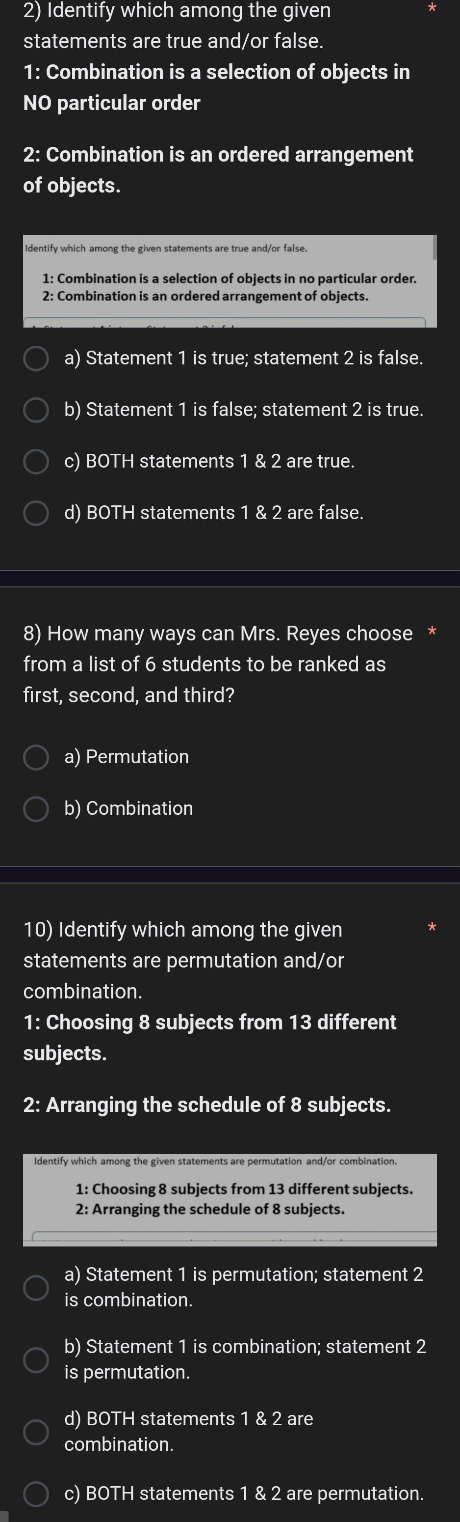 Identify which among the given
statements are true and/or false.
1: Combination is a selection of objects in
NO particular order
2: Combination is an ordered arrangement
of objects.
1: Combination is a selection of objects in no particular order.
2: Combination is an ordered arrangement of objects.
a) Statement 1 is true; statement 2 is false.
b) Statement 1 is false; statement 2 is true.
c) BOTH statements 1 & 2 are true.
d) BOTH statements 1 & 2 are false.
8) How many ways can Mrs. Reyes choose *
from a list of 6 students to be ranked as
first, second, and third?
a) Permutation
b) Combination
10) Identify which among the given
statements are permutation and/or
combination.
1: Choosing 8 subjects from 13 different
subjects.
2: Arranging the schedule of 8 subjects.
Identify which among the given statements are permutation and/or combination.
1: Choosing 8 subjects from 13 different subjects.
2: Arranging the schedule of 8 subjects.
a) Statement 1 is permutation; statement 2
is combination.
b) Statement 1 is combination; statement 2
is permutation.
d) BOTH statements 1 & 2 are
combination.
c) BOTH statements 1 & 2 are permutation.