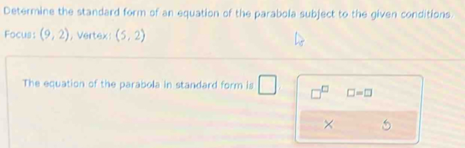 Determine the standard form of an equation of the parabola subject to the given conditions. 
Focus: (9,2) , Vertex (5,2)
The equation of the parabola in standard form is □ □^(□) □ =□
×