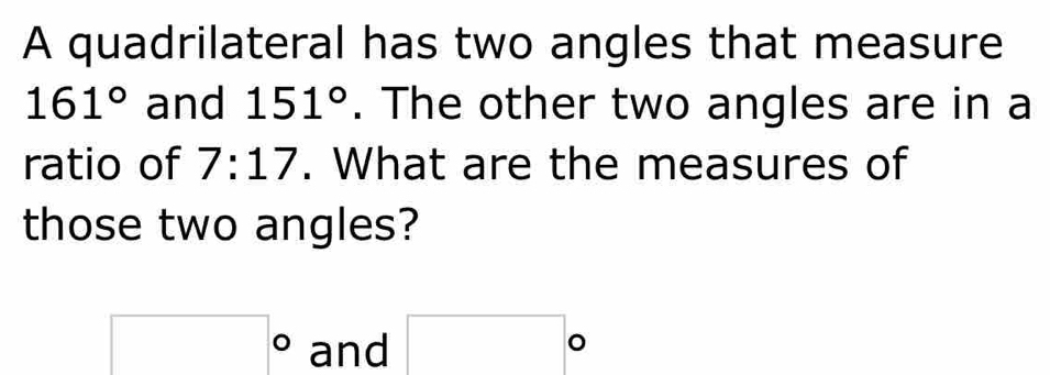 A quadrilateral has two angles that measure
161° and 151°. The other two angles are in a 
ratio of 7:17. What are the measures of 
those two angles?
□° and □°