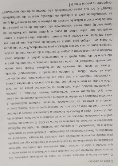 ciclo do carbono
O carbono forma a estrutura básica de todas as moléculas orgânicas. Os
átomos desse elemento químico circulam entre o ambiente e os seres vivos, o
que constitui o ciclo do carbono. Parte substancial das moléculas orgânicas
produzidas na fotossíntese ou na quimiossíntese é degradada logo em seguida
pelo próprio organismo autotrófico para obtenção da energia necessária ao
metabolismo. Nesses processos de degradação - principalmente na respiração
celular e na fermentação -, o carbono que constituia as moléculas orgânicas
degradadas é devolvido ao ambiente na forma de CO2. O restante da matéria
orgânica permanece integrado ao corpo do organismo autotrófico, constituindo
sua biomassa. Após a Revolução Industrial a humanidade passou a interferir
cada vez mais no ciclo do carbono. Ao queimar combustíveis fósseis, como o
carvão e o petróleo, as comunidades humanas restituem rapidamente à
atmosfera toneladas e toneladas de carbono originalmente presentes nos seres
vivos que originaram esses combustíveis fósseis. Portanto,o carbono
originalmente captado pelos produtores na fotossintese passa de um niívell
trófico a outro, ao mesmo tempo que retorna aos poucos à atmosfera durante
os processos metabólicos e pela ação dos decompositores, que atuam em
todos os níveis tróficos. O carbono acumulado e "armazenado' durante
milhares de anos nas reservas de combustíveis fósseis vem sendo
rapidamente ''queimado'' por conta das ações humanas, o que contribui para a
intensificação do efeito estufa e o aquecimento global. O objetivo desta
atividade é pesquisar sobre a origem do petróleo e do carvão mineral, os dois
principais combustíveis fósseis utilizados pela humanidade/Forme um grupo
ou dupla com colegas para repartir as tarefas de pesquisa, que podem ser
feitas em livros, no caderno e na internet. Aspectos interessantes a serem
levantados são, entre outros: a) como e quando esses combustíveis se
formaram? b) como esses combustíveis são extraídos de suas jazidas? c)
quando teve início a utilização massiva de petróleo e carvão mineral? d) quais
as consequências para o ambiente da utilização massiva de combustíveis
fósseis? e) por que esses combustíveis são chamados de não renováveis?
Responder na própria folha.