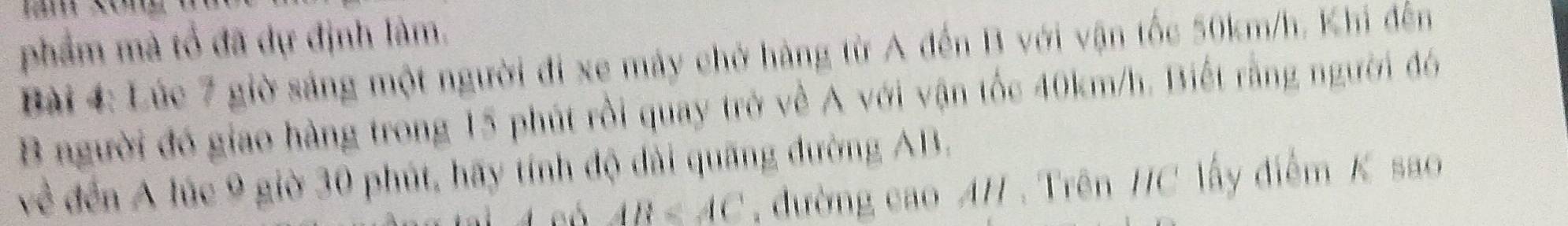 phẩm mà tổ đã dự định làm. 
Bài 4: Lúc 7 giờ sáng một người đi xe máy chờ hàng từ A đến B với vận tốc 50km/h. Khi đến 
B người đó giao hàng trong 15 phút rồi quay trở về A với vận tốc 40km/h. Biết rằng người đó 
về đến A lúc 9 giờ 30 phút, hãy tính độ dài quãng đường AB.
AB đường cao A/. Trên / C lấy điểm K sao