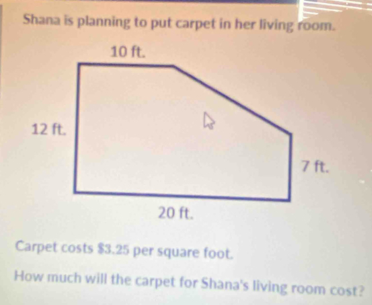 Shana is planning to put carpet in her living room. 
Carpet costs $3.25 per square foot. 
How much will the carpet for Shana's living room cost?