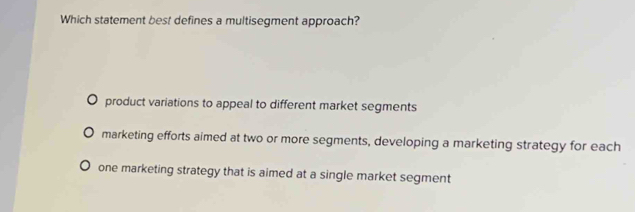 Which statement best defines a multisegment approach?
product variations to appeal to different market segments
marketing efforts aimed at two or more segments, developing a marketing strategy for each
one marketing strategy that is aimed at a single market segment