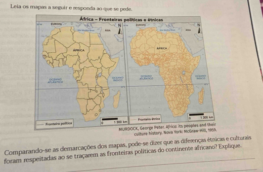 Leia os mapas a seguir e responda ao que se pede. 
culture history. Nova York: McGraw-Hill, 1959. 
Comparando-se as demarcações dos mapas, pode-se dizer que as diferenças étnicas e culturais 
foram respeitadas ao se traçarem as fronteiras políticas do continente africano? Explique. 
_