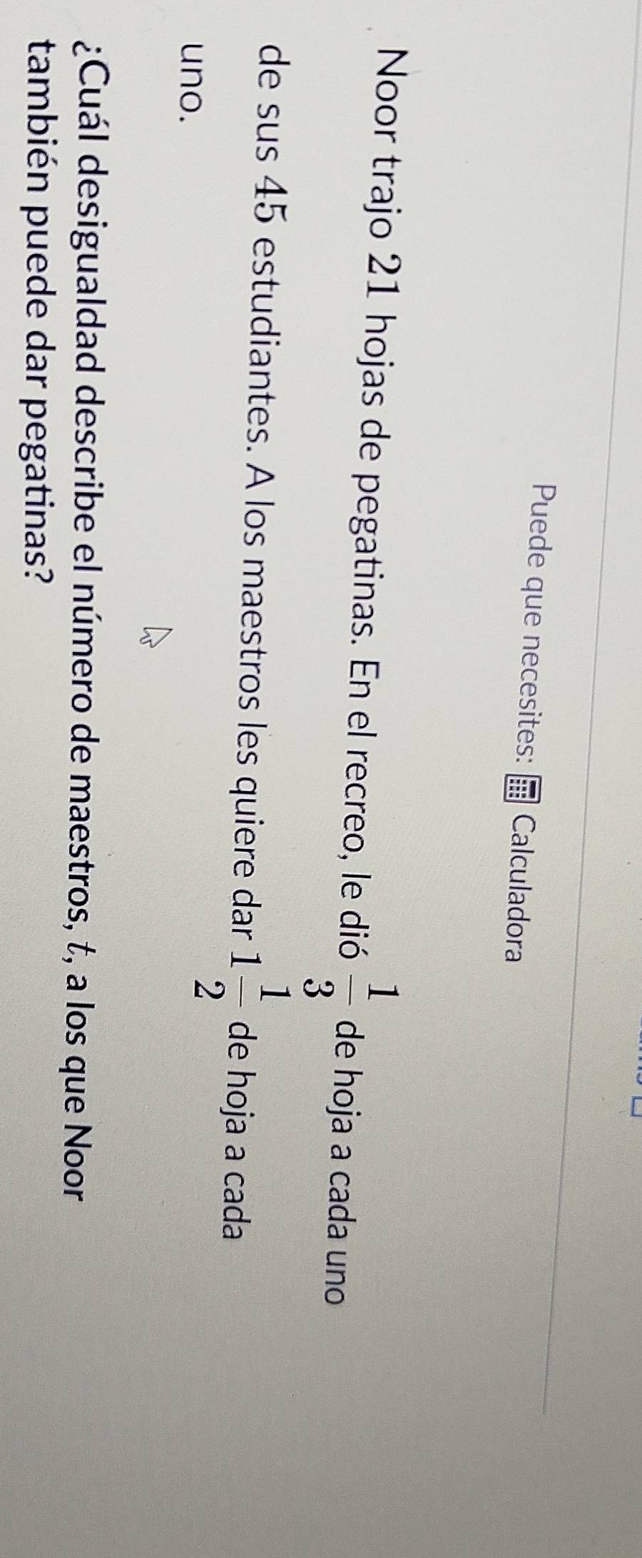 Puede que necesites: Calculadora 
Noor trajo 21 hojas de pegatinas. En el recreo, le dió  1/3  de hoja a cada uno 
de sus 45 estudiantes. A los maestros les quiere dar 1 1/2  de hoja a cada 
uno. 
¿Cuál desigualdad describe el número de maestros, t, a los que Noor 
también puede dar pegatinas?