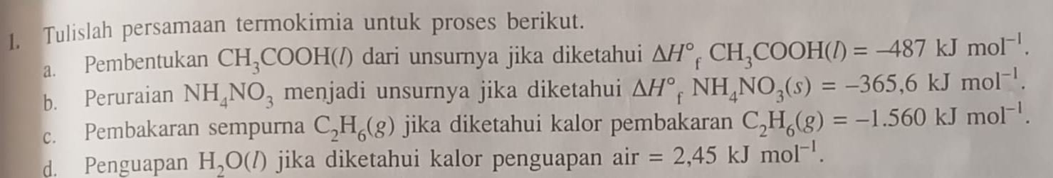 Tulislah persamaan termokimia untuk proses berikut. 
a. Pembentukan CH_3COOH(l) dari unsurnya jika diketahui △ H°_fCH_3COOH(l)=-487kJmol^(-l). 
b. Peruraian NH_4NO_3 menjadi unsurnya jika diketahui △ H°_fNH_4NO_3(s)=-365,6kJmol^(-1). 
c. Pembakaran sempurna C_2H_6(g) jika diketahui kalor pembakaran C_2H_6(g)=-1.560kJmol^(-1). 
d. Penguapan H_2O(l) jika diketahui kalor penguapan air=2,45kJmol^(-1).