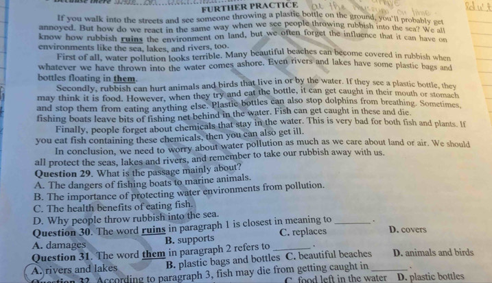 FURTHER PRACTICE
If you walk into the streets and see someone throwing a plastic bottle on the ground, you'll probably get
annoyed. But how do we react in the same way when we see people throwing rubbish into the sea? w get
know how rubbish ruins the environment on land, but we often forget the influence that it can have on
environments like the sea, lakes, and rivers, too.
First of all, water pollution looks terrible. Many beautiful beaches can become covered in rubbish when
whatever we have thrown into the water comes ashore. Even rivers and lakes have some plastic bags and
bottles floating in them.
Secondly, rubbish can hurt animals and birds that live in or by the water. If they see a plastic bottle, they
may think it is food. However, when they try and eat the bottle, it can get caught in their mouth or stomach
and stop them from eating anything else. Plastic bottles can also stop dolphins from breathing. Sometimes,
fishing boats leave bits of fishing net behind in the water. Fish can get caught in these and die.
Finally, people forget about chemicals that stay in the water. This is very bad for both fish and plants. If
you eat fish containing these chemicals, then you can also get ill.
In conclusion, we need to worry about water pollution as much as we care about land or air. We should
all protect the seas, lakes and rivers, and remember to take our rubbish away with us.
Question 29. What is the passage mainly about?
A. The dangers of fishing boats to marine animals.
B. The importance of protecting water environments from pollution.
C. The health benefits of eating fish.
D. Why people throw rubbish into the sea.
Question 30. The word ruins in paragraph 1 is closest in meaning to _.
A. damages B. supports C. replaces D. covers
Question 31. The word them in paragraph 2 refers to _.
A. rivers and lakes B. plastic bags and bottles C. beautiful beaches_ D. animals and birds
n 32. According to paragraph 3, fish may die from getting caught in
C. food left in the water D. plastic bottles