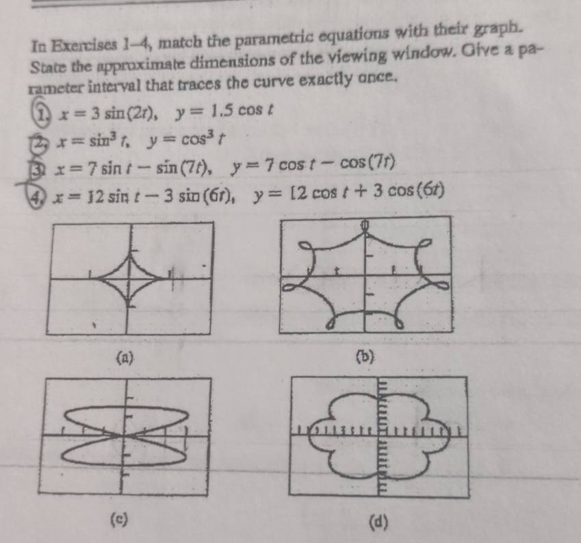 In Exercises 1-4, match the parametric equations with their graph.
State the approximate dimensions of the viewing window. Give a pa-
rameter interval that traces the curve exactly once.
① x=3sin (2t), y=1.5cos t
② x=sin^3t, y=cos^3t
③ x=7sin t-sin (7t), y=7cos t-cos (7t)
4 x=12sin t-3sin (6t), y=12cos t+3cos (6t)
(a) (b)
(c) (d)