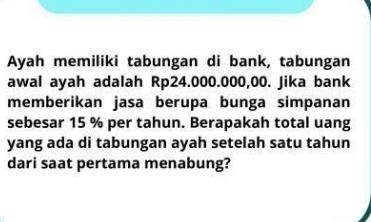 Ayah memiliki tabungan di bank, tabungan 
awal ayah adalah Rp24.000.000,00. Jika bank 
memberikan jasa berupa bunga simpanan 
sebesar 15 % per tahun. Berapakah total uang 
yang ada di tabungan ayah setelah satu tahun 
dari saat pertama menabung?