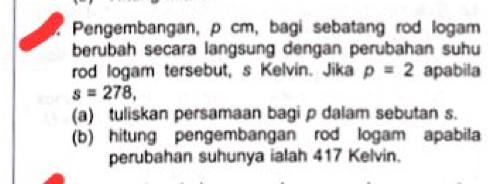 Pengembangan, p cm, bagi sebatang rod logam 
berubah secara langsung dengan perubahan suhu 
rod logam tersebut, s Kelvin. Jika p=2 apabila
s=278, 
(a) tuliskan persamaan bagi ρ dalam sebutan s. 
(b) hitung pengembangan rod logam apabila 
perubahan suhunya ialah 417 Kelvin.