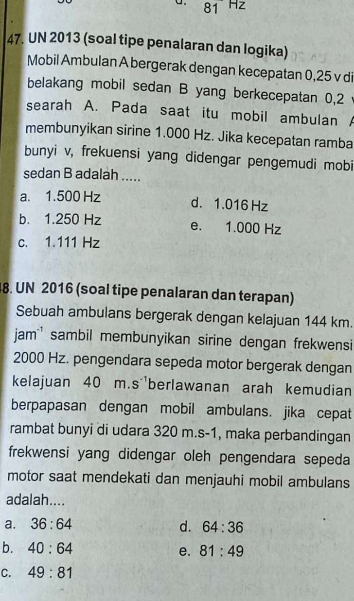 81 HZ
47. UN 2013 (soal tipe penalaran dan logika)
Mobil Ambulan A bergerak dengan kecepatan 0,25 v di
belakang mobil sedan B yang berkecepatan 0,2
searah A. Pada saat itu mobil ambulan A
membunyikan sirine 1.000 Hz. Jika kecepatan ramba
bunyi v, frekuensi yang didengar pengemudi mobi
sedan B adalah .....
a. 1.500 Hz d. 1.016 Hz
b. 1.250 Hz e. 1.000 Hz
c. 1.111 Hz
8. UN 2016 (soal tipe penalaran dan terapan)
Sebuah ambulans bergerak dengan kelajuan 144 km.
jamsambil membunyikan sirine dengan frekwensi
2000 Hz. pengendara sepeda motor bergerak dengan
kelajuan 40 m. S^(-1) berlawanan arah kemudian
berpapasan dengan mobil ambulans. jika cepat
rambat bunyi di udara 320 m. s-1, maka perbandingan
frekwensi yang didengar oleh pengendara sepeda
motor saat mendekati dan menjauhi mobil ambulans
adalah....
a. 36:64 d. 64:36
b. 40:64 81:49
e.
C. 49:81