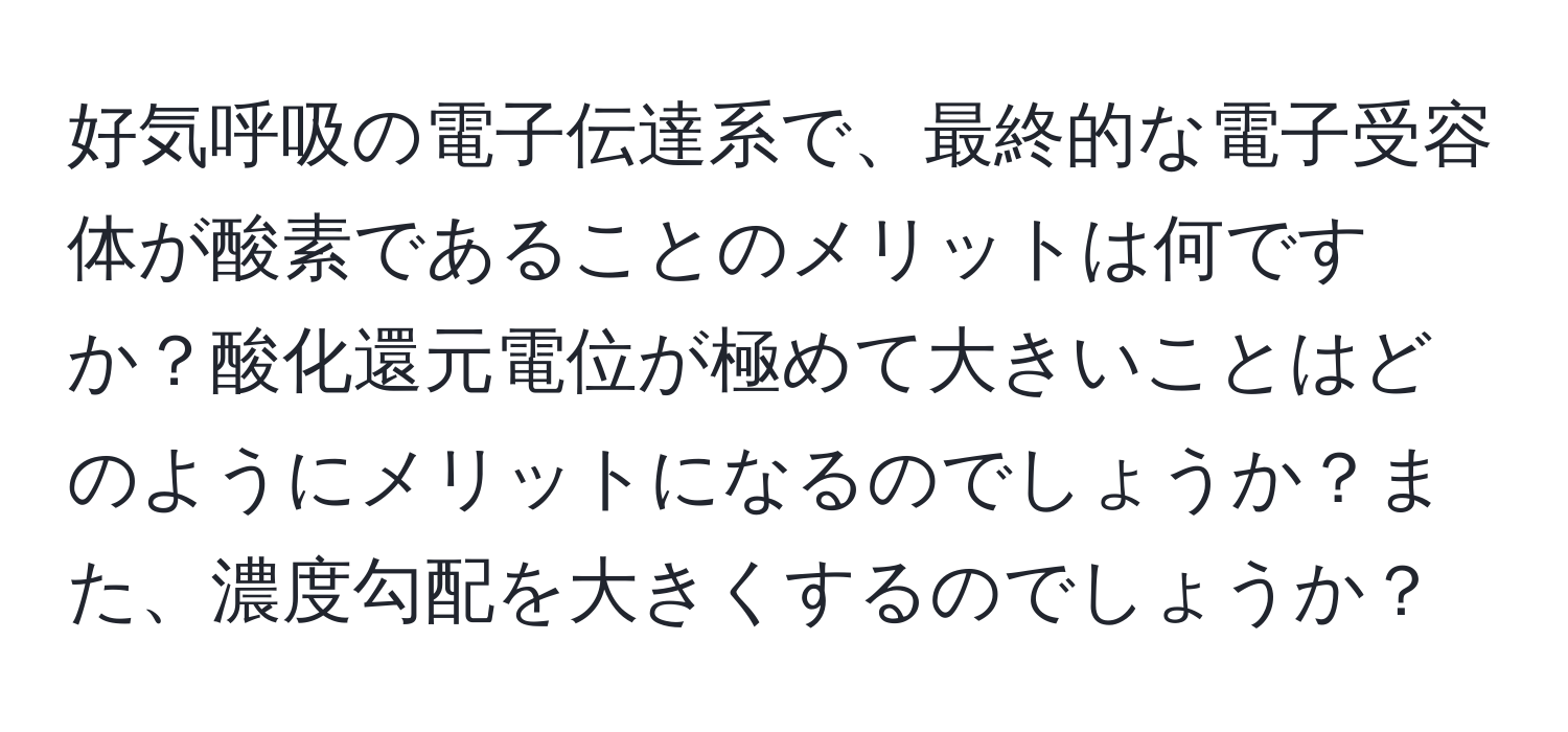 好気呼吸の電子伝達系で、最終的な電子受容体が酸素であることのメリットは何ですか？酸化還元電位が極めて大きいことはどのようにメリットになるのでしょうか？また、濃度勾配を大きくするのでしょうか？