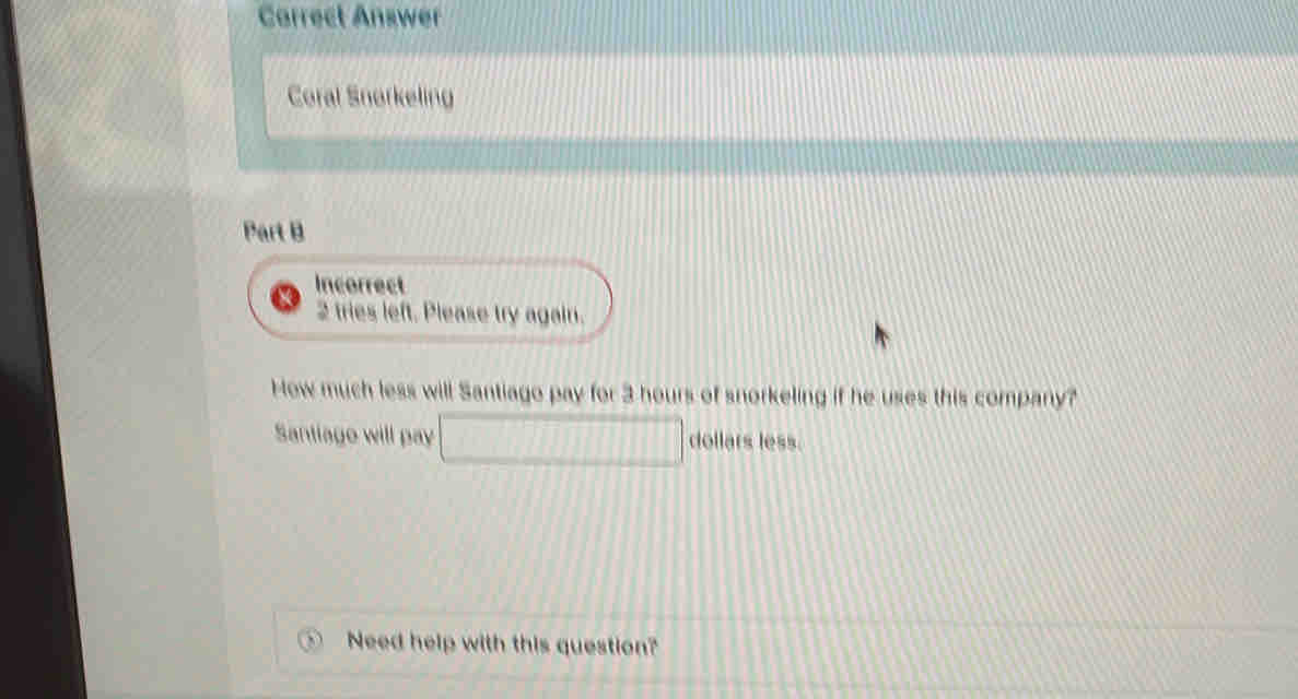 Carrect Answer 
Coral Snorkeling 
Part B 
Incorrect 
2 tries left. Please try again. 
How much less will Santiago pay for 3 hours of snorkeling if he uses this company? 
Santiage will pay □ dollars less 
Need help with this question?