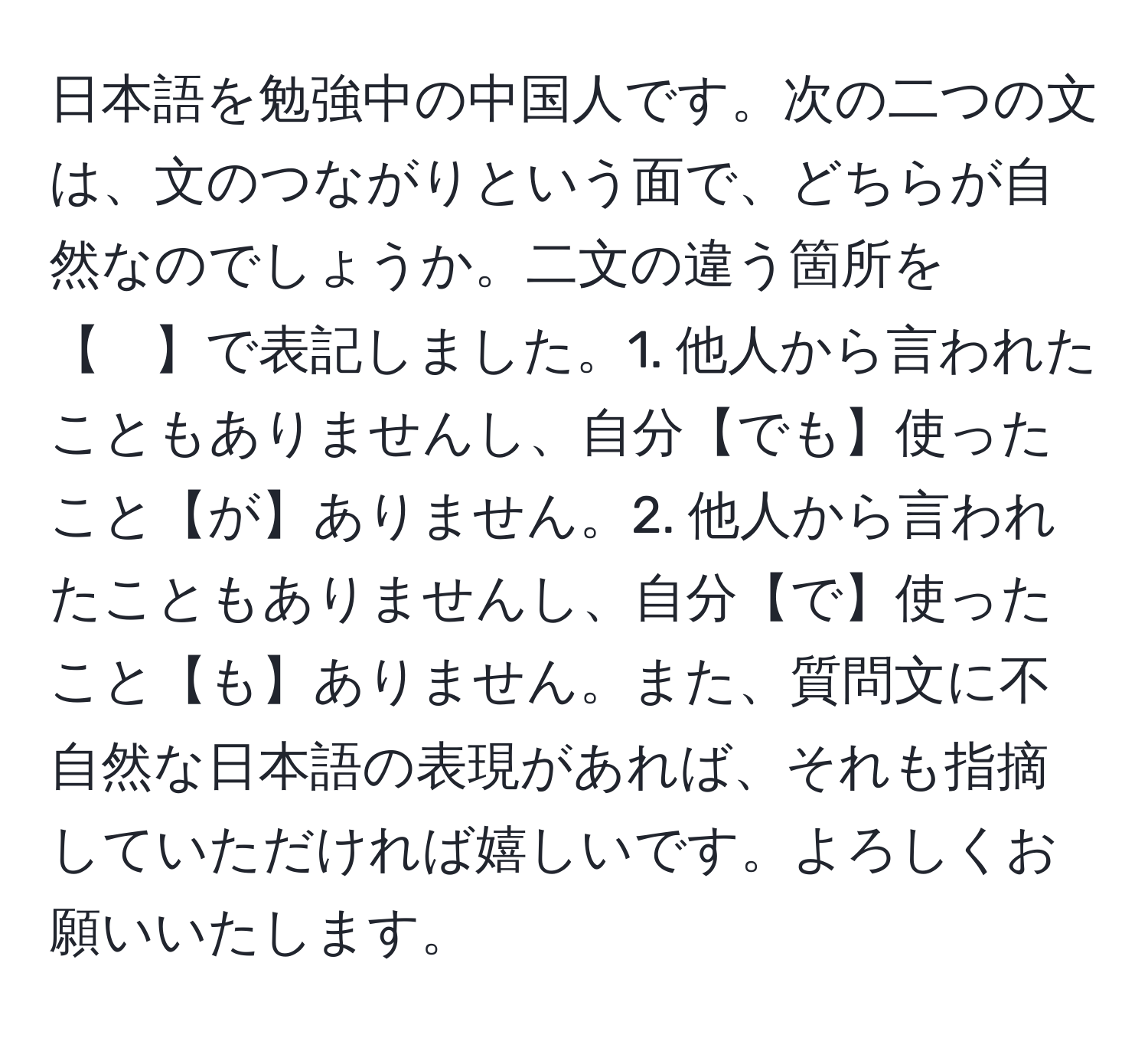 日本語を勉強中の中国人です。次の二つの文は、文のつながりという面で、どちらが自然なのでしょうか。二文の違う箇所を【　】で表記しました。1. 他人から言われたこともありませんし、自分【でも】使ったこと【が】ありません。2. 他人から言われたこともありませんし、自分【で】使ったこと【も】ありません。また、質問文に不自然な日本語の表現があれば、それも指摘していただければ嬉しいです。よろしくお願いいたします。