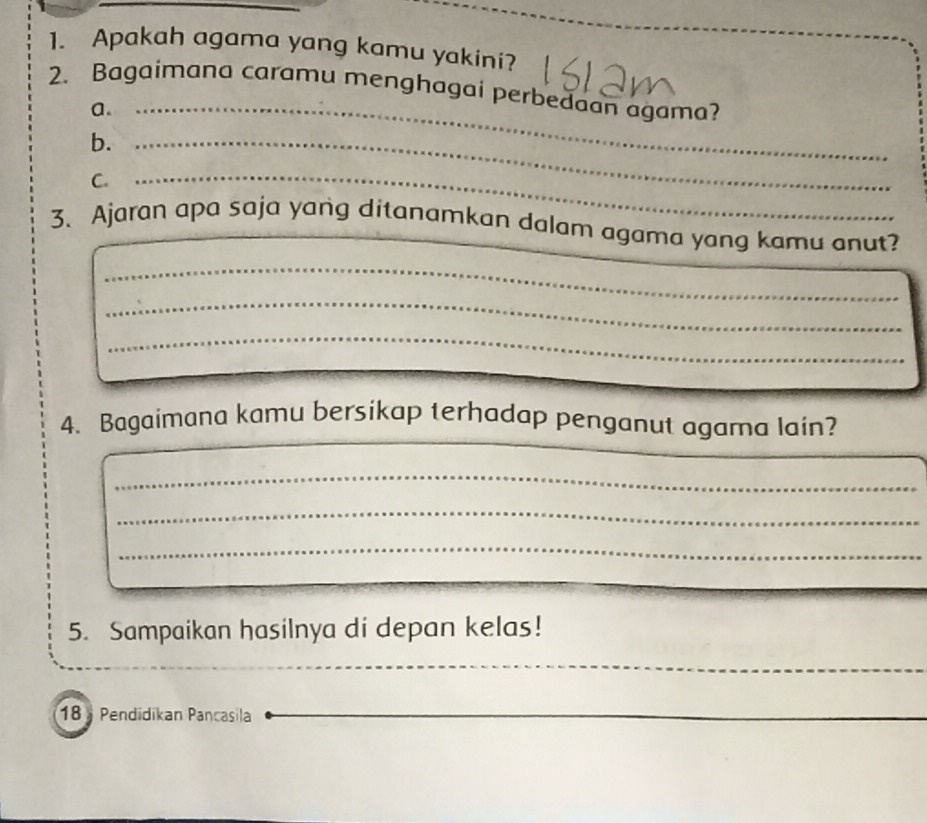 Apakah agama yang kamu yakini? 
2. Bagaimana caramu menghagai perbedaan agama? 
a._ 
b._ 
C._ 
3. Ajaran apa saja yang ditanamkan dalam agama yang kamu anut? 
_ 
_ 
_ 
_ 
4. Bagaimana kamu bersikap terhadap penganut agama lain? 
_ 
_ 
_ 
_ 
5. Sampaikan hasilnya di depan kelas! 
_
18 Pendidikan Pancasila 
_