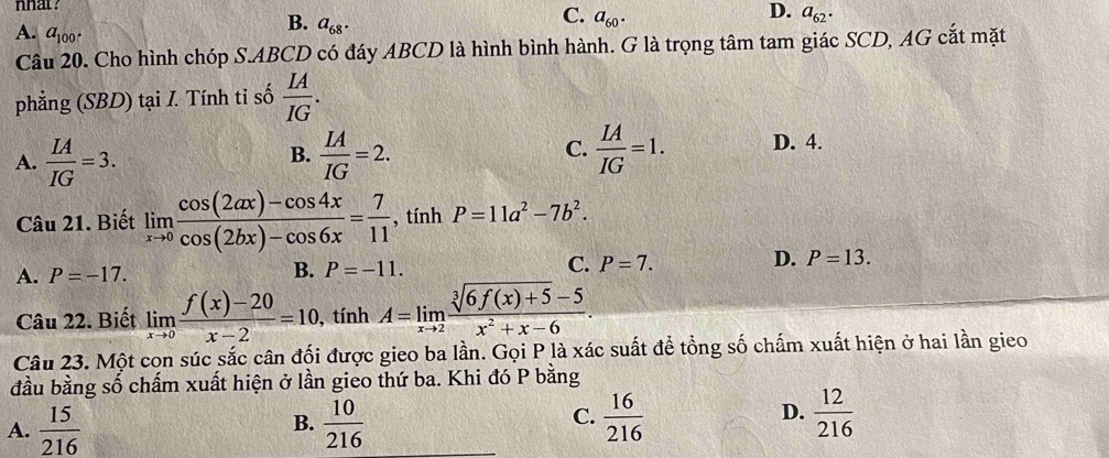 nhat?
D.
C. a_60. a_62.
A. a_100.
B. a_68. 
Câu 20. Cho hình chóp S. ABCD có đáy ABCD là hình bình hành. G là trọng tâm tam giác SCD, AG cắt mặt
phẳng (SBD) tại I. Tính tỉ số  IA/IG .
C.
A.  IA/IG =3.  IA/IG =2.  IA/IG =1. D. 4.
B.
Câu 21. Biết limlimits _xto 0 (cos (2ax)-cos 4x)/cos (2bx)-cos 6x = 7/11  , tính P=11a^2-7b^2.
A. P=-17.
B. P=-11.
C. P=7.
D. P=13. 
Câu 22. Biết limlimits _xto 0 (f(x)-20)/x-2 =10, tín hA=limlimits _xto 2 (sqrt[3](6f(x)+5)-5)/x^2+x-6 . 
Câu 23. Một con súc sắc cân đối được gieo ba lần. Gọi P là xác suất để tổng số chấm xuất hiện ở hai lần gieo
đầu bằng số chấm xuất hiện ở lần gieo thứ ba. Khi đó P bằng
C.
D.
A.  15/216   10/216   16/216   12/216 
B.