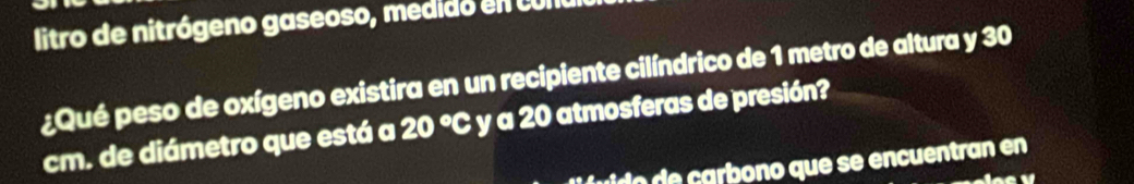 litro de nitrógeno gaseoso, medido en cu l 
¿Qué peso de oxígeno existira en un recipiente cilíndrico de 1 metro de altura y 30
cm. de diámetro que está a 20°C y a 20 atmosferas de presión? 
ud carbono que se encuentran en