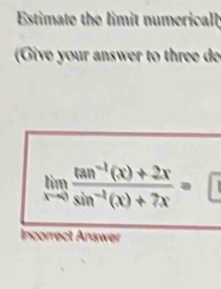 Estimate the limit numerical 
Give your answer to three d
limlimits _xto 0 (tan^(-1)(x)+2x)/sin^(-1)(x)+7x =□
Incorrect Answer