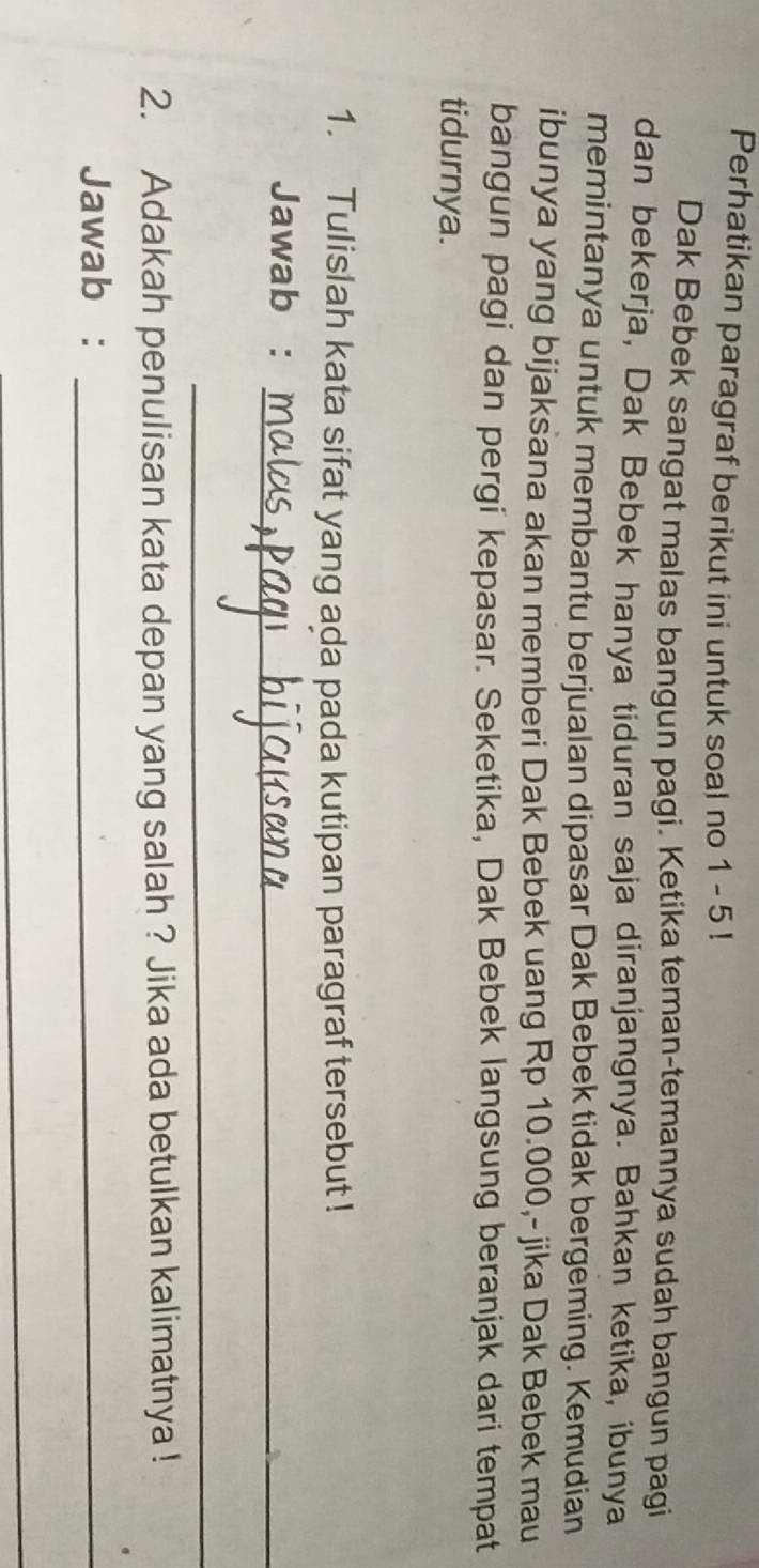 Perhatikan paragraf berikut ini untuk soal no 1 - 5 ! 
Dak Bebek sangat malas bangun pagi. Ketika teman-temannya sudah bangun pagi 
dan bekerja, Dak Bebek hanya tiduran saja diranjangnya. Bahkan ketika, ibunya 
memintanya untuk membantu berjualan dipasar Dak Bebek tidak bergeming. Kemudian 
ibunya yang bijaksana akan memberi Dak Bebek uang Rp 10.000,- jika Dak Bebek mau 
bangun pagi dan pergi kepasar. Seketika, Dak Bebek langsung beranjak dari tempat 
tidurnya. 
1. Tulislah kata sifat yang ada pada kutipan paragraf tersebut ! 
Jawab :_ 
_ 
2. Adakah penulisan kata depan yang salah ? Jika ada betulkan kalimatnya ! 
Jawab :_ 
_