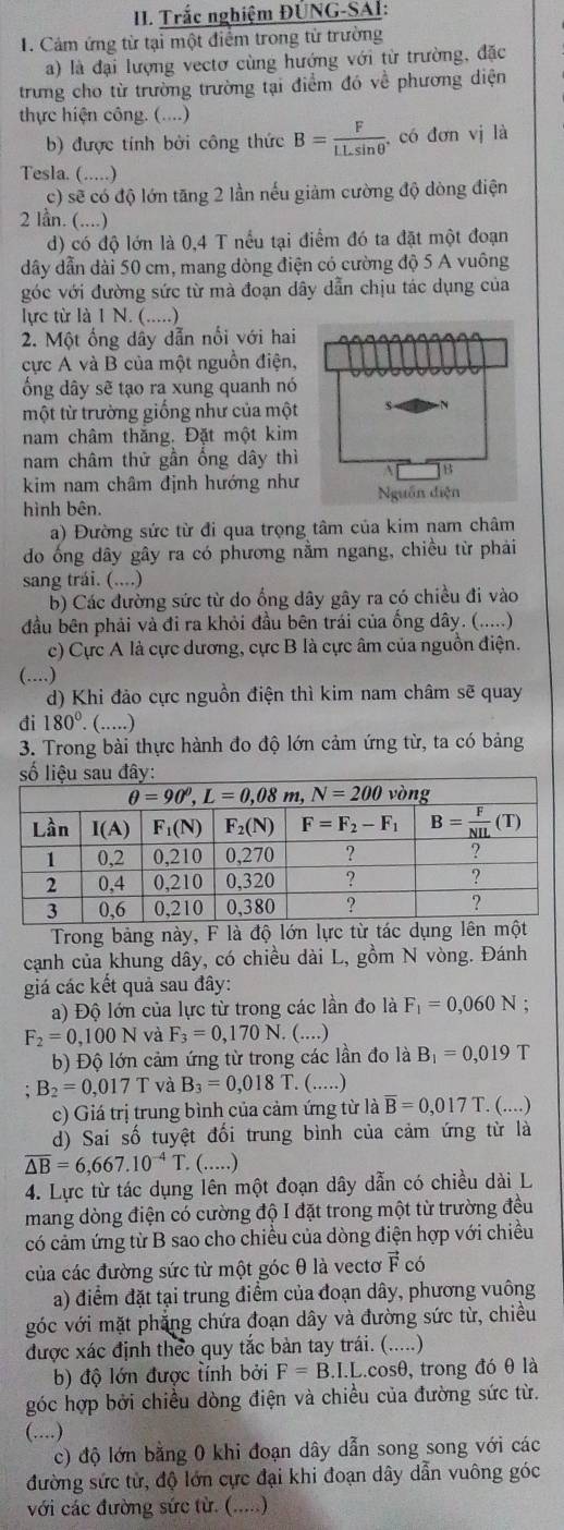 Trắc nghiệm ĐÜNG-SAl:
I. Cảm ứng từ tại một điểm trong tử trường
a) là đại lượng vectơ cùng hướng với từ trường, đặc
trưng cho từ trường trường tại điểm đó về phương diện
thực hiện công. (....)
b) được tính bởi công thức B= F/LLsin θ   , có đơn vị là
Tesla. (.....)
c) sẽ có độ lớn tăng 2 lần nếu giảm cường độ dòng điện
2 lần. (....)
d) có độ lớn là 0,4 T nều tại điểm đó ta đặt một đoạn
dây dẫn dài 50 cm, mang dòng điện có cường độ 5 A vuông
góc với đường sức từ mà đoạn dây dẫn chịu tác dụng của
lực từ là 1 N. (.....)
2. Một ống dây dẫn nổi với hai
cực A và B của một nguồn điện,
ông dây sẽ tạo ra xung quanh nó
một từ trường giống như của một
nam châm thăng. Đặt một kim
nam châm thử gần ống dây thì
kim nam châm định hướng như
hình bên. 
a) Đường sức từ đi qua trọng tâm của kim nam châm
do ống dây gây ra có phương nằm ngang, chiều từ phải
sang trái. (....)
b) Các đường sức từ do ổng dây gây ra có chiều đi vào
đầu bên phải và đi ra khỏi đầu bên trái của ống dây. (.....)
c) Cực A là cực dương, cực B là cực âm của nguồn điện.
(....)
d) Khi đảo cực nguồn điện thì kim nam châm sẽ quay
đi 180°.(...)
3. Trong bài thực hành đo độ lớn cảm ứng từ, ta có bảng
Trong bảng này, F là độ lớn lực từ tác dụng lên một
cạnh của khung dây, có chiều dài L, gồm N vòng. Đánh
giá các kết quả sau đây:
a) Độ lớn của lực từ trong các lần đo là F_1=0,060N.
F_2=0,100N và F_3=0,170N.. (....)
b) Độ lớn cảm ứng từ trong các lần đo là B_1=0,019T
B_2=0,017T và B_3=0,018T. (..)
c) Giá trị trung bình của cảm ứng từ là overline B=0,017T `. (....)
d) Sai số tuyệt đối trung bình của cảm ứng từ là
overline △ B=6,667.10^(-4)T. (.....)
4. Lực từ tác dụng lên một đoạn dây dẫn có chiều dài L
mang dòng điện có cường độ I đặt trong một từ trường đều
có cảm ứng từ B sao cho chiều của dòng điện hợp với chiều
của các đường sức từ một góc θ là vectơ vector F có
a) điểm đặt tại trung điểm của đoạn dây, phương vuông
góc với mặt phẳng chứa đoạn dây và đường sức từ, chiều
được xác định theo quy tắc bản tay trái. (.....)
b) độ lớn được tính bởi F=B.I.L t.cosθ, trong đó θ là
góc hợp bởi chiều dòng điện và chiều của đường sức từ.
(....)
c) độ lớn bằng 0 khi đoạn dây dẫn song song với các
đường sức tử, độ lớn cực đại khi đoạn dây dẫn vuông góc
với các đường sức từ. (.....)