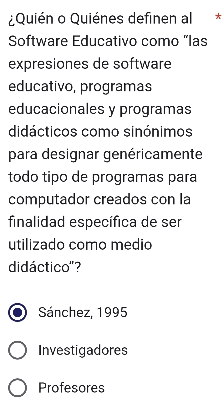 ¿Quién o Quiénes definen al *
Software Educativo como “las
expresiones de software
educativo, programas
educacionales y programas
didácticos como sinónimos
para designar genéricamente
todo tipo de programas para
computador creados con la
finalidad específica de ser
utilizado como medio
didáctico"?
Sánchez, 1995
Investigadores
Profesores