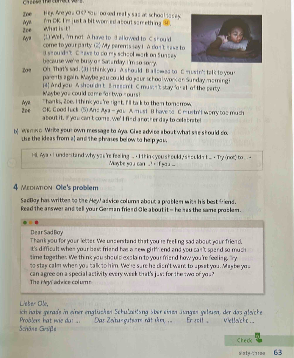 Choose the correct verb.
Zoe Hey. Are you OK? You looked really sad at school today.
Aya I'm OK. I'm just a bit worried about something 1.
Zoe What is it?
Aya (1) Well, I'm not A have to B allowed to C should
come to your party. (2) My parents say I A don't have to
B shouldn't C have to do my school work on Sunday
because we're busy on Saturday. I'm so sorry.
Zoe Oh. That's sad. (3) I think you A should B allowed to C mustn't talk to your
parents again. Maybe you could do your school work on Sunday morning?
(4) And you A shouldn't B needn't C mustn't stay for all of the party.
Maybe you could come for two hours?
Aya Thanks, Zoe. I think you're right. I'll talk to them tomorrow.
Zoe OK. Good luck. (5) And Aya — you A must B have to C mustn't worry too much
about it. If you can't come, we'll find another day to celebrate!
b) Writing Write your own message to Aya. Give advice about what she should do.
Use the ideas from a) and the phrases below to help you.
Hi, Aya • I understand why you're feeling ... • I think you should / shouldn't ... • Try (not) to ... •
Maybe you can ...? • If you ...
4 Mediation Ole's problem
SadBoy has written to the Hey! advice column about a problem with his best friend.
Read the answer and tell your German friend Ole about it - he has the same problem.
Dear SadBoy
Thank you for your letter. We understand that you’re feeling sad about your friend.
It’s difficult when your best friend has a new girlfriend and you can’t spend so much
time together. We think you should explain to your friend how you’re feeling. Try
to stay calm when you talk to him. We’re sure he didn’t want to upset you. Maybe you
can agree on a special activity every week that’s just for the two of you?
The Hey! advice column
Lieber Ole,
ich habe gerade in einer englischen Schulzeitung über einen Jungen gelesen, der das gleiche
Problem hat wie du: ... Das Zeitungsteam rät ihm, ... Er soll ...      Vielleicht ...
Schöne Grüße
Check
sixty-three 63
