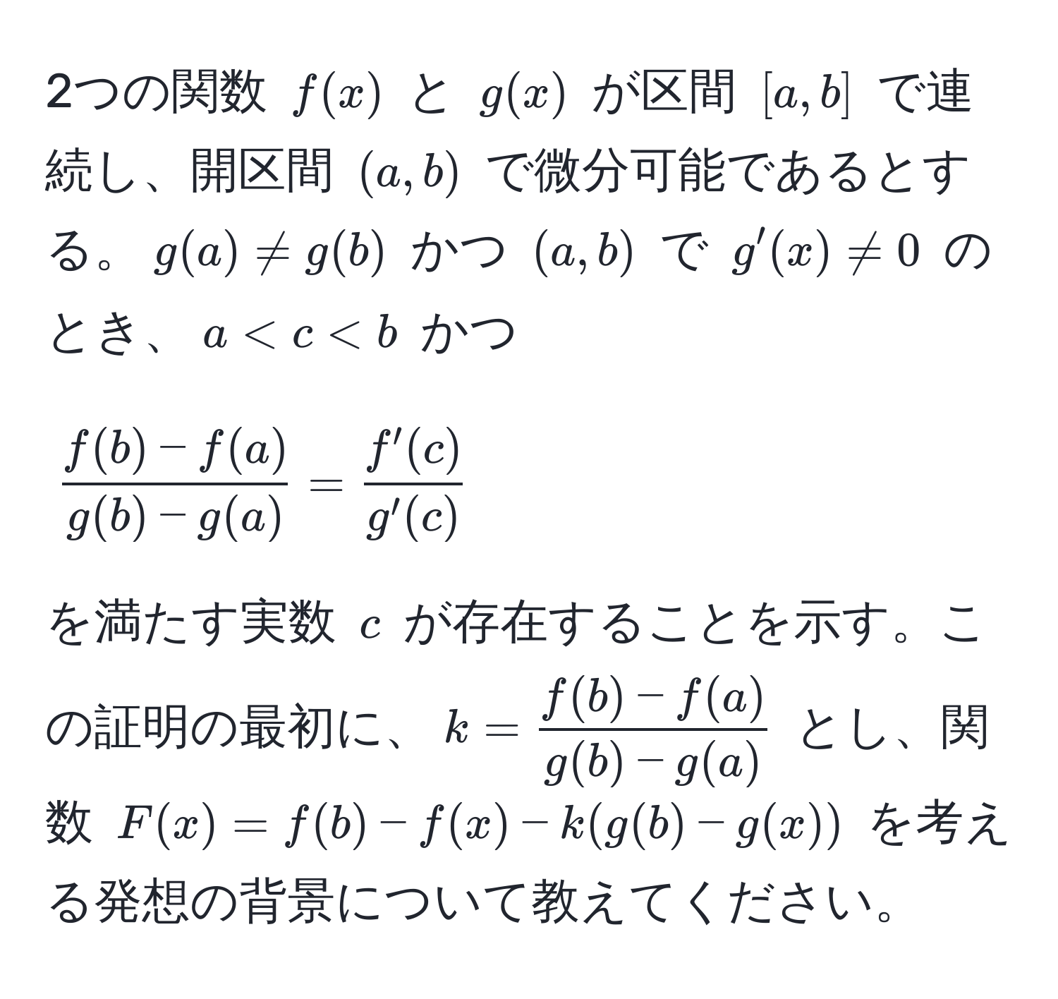 2つの関数 ( f(x) ) と ( g(x) ) が区間 ([a, b]) で連続し、開区間 ((a, b)) で微分可能であるとする。( g(a) != g(b) ) かつ ((a, b)) で ( g'(x) != 0 ) のとき、( a < c < b ) かつ 
[
 (f(b) - f(a))/g(b) - g(a)  =  f'(c)/g'(c) 
]
を満たす実数 ( c ) が存在することを示す。この証明の最初に、( k =  (f(b) - f(a))/g(b) - g(a)  ) とし、関数 ( F(x) = f(b) - f(x) - k(g(b) - g(x)) ) を考える発想の背景について教えてください。